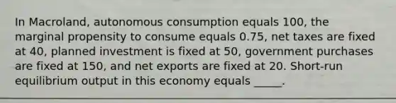 In Macroland, autonomous consumption equals 100, the marginal propensity to consume equals 0.75, net taxes are fixed at 40, planned investment is fixed at 50, government purchases are fixed at 150, and net exports are fixed at 20. Short-run equilibrium output in this economy equals _____.