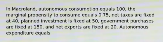 In Macroland, autonomous consumption equals 100, the marginal propensity to consume equals 0.75, net taxes are fixed at 40, planned investment is fixed at 50, government purchases are fixed at 150, and net exports are fixed at 20. Autonomous expenditure equals