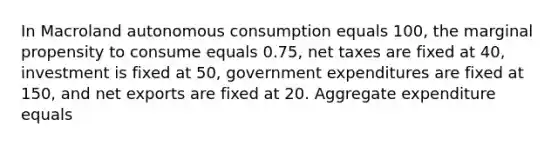 In Macroland autonomous consumption equals 100, the marginal propensity to consume equals 0.75, net taxes are fixed at 40, investment is fixed at 50, government expenditures are fixed at 150, and net exports are fixed at 20. Aggregate expenditure equals