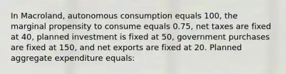 In Macroland, autonomous consumption equals 100, the marginal propensity to consume equals 0.75, net taxes are fixed at 40, planned investment is fixed at 50, government purchases are fixed at 150, and net exports are fixed at 20. Planned aggregate expenditure equals: