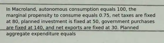 In Macroland, autonomous consumption equals 100, the marginal propensity to consume equals 0.75, net taxes are fixed at 80, planned investment is fixed at 50, government purchases are fixed at 140, and net exports are fixed at 30. Planned aggregate expenditure equals