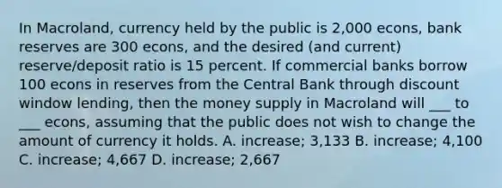 In Macroland, currency held by the public is 2,000 econs, bank reserves are 300 econs, and the desired (and current) reserve/deposit ratio is 15 percent. If commercial banks borrow 100 econs in reserves from the Central Bank through discount window lending, then the money supply in Macroland will ___ to ___ econs, assuming that the public does not wish to change the amount of currency it holds. A. increase; 3,133 B. increase; 4,100 C. increase; 4,667 D. increase; 2,667