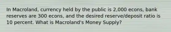 In Macroland, currency held by the public is 2,000 econs, bank reserves are 300 econs, and the desired reserve/deposit ratio is 10 percent. What is Macroland's Money Supply?