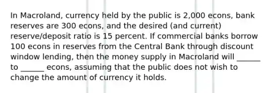 In Macroland, currency held by the public is 2,000 econs, bank reserves are 300 econs, and the desired (and current) reserve/deposit ratio is 15 percent. If commercial banks borrow 100 econs in reserves from the Central Bank through discount window lending, then the money supply in Macroland will ______ to ______ econs, assuming that the public does not wish to change the amount of currency it holds.