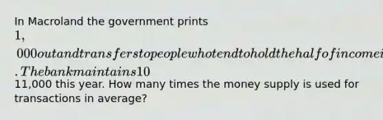 In Macroland the government prints 1,000 out and transfers to people who tend to hold the half of income in their wallet and deposit the rest of income into a bank. The bank maintains 10% of reserves-deposit ratio to respond to a withdrawal. (b) Nominal GDP of Macroland is11,000 this year. How many times the money supply is used for transactions in average?