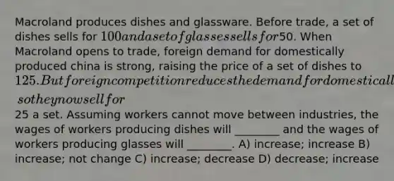 Macroland produces dishes and glassware. Before trade, a set of dishes sells for 100 and a set of glasses sells for50. When Macroland opens to trade, foreign demand for domestically produced china is strong, raising the price of a set of dishes to 125. But foreign competition reduces the demand for domestically produced glasses, so they now sell for25 a set. Assuming workers cannot move between industries, the wages of workers producing dishes will ________ and the wages of workers producing glasses will ________. A) increase; increase B) increase; not change C) increase; decrease D) decrease; increase