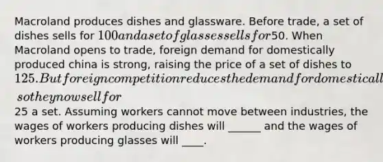 Macroland produces dishes and glassware. Before trade, a set of dishes sells for 100 and a set of glasses sells for50. When Macroland opens to trade, foreign demand for domestically produced china is strong, raising the price of a set of dishes to 125. But foreign competition reduces the demand for domestically produced glasses, so they now sell for25 a set. Assuming workers cannot move between industries, the wages of workers producing dishes will ______ and the wages of workers producing glasses will ____.