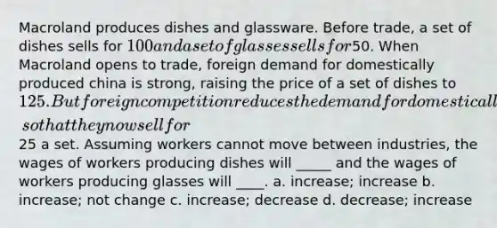 Macroland produces dishes and glassware. Before trade, a set of dishes sells for 100 and a set of glasses sells for50. When Macroland opens to trade, foreign demand for domestically produced china is strong, raising the price of a set of dishes to 125. But foreign competition reduces the demand for domestically produced glasses, so that they now sell for25 a set. Assuming workers cannot move between industries, the wages of workers producing dishes will _____ and the wages of workers producing glasses will ____. a. increase; increase b. increase; not change c. increase; decrease d. decrease; increase