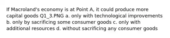 If Macroland's economy is at Point A, it could produce more capital goods Q1_3.PNG a. only with technological improvements b. only by sacrificing some consumer goods c. only with additional resources d. without sacrificing any consumer goods