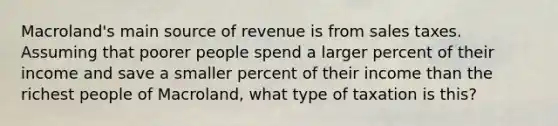 Macroland's main source of revenue is from sales taxes. Assuming that poorer people spend a larger percent of their income and save a smaller percent of their income than the richest people of Macroland, what type of taxation is this?