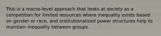 This is a macro-level approach that looks at society as a competition for limited resources where inequality exists based on gender or race, and institutionalized power structures help to maintain inequality between groups.