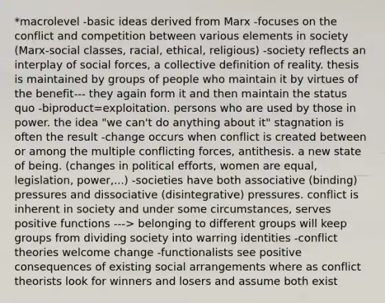 *macrolevel -basic ideas derived from Marx -focuses on the conflict and competition between various elements in society (Marx-social classes, racial, ethical, religious) -society reflects an interplay of social forces, a collective definition of reality. thesis is maintained by groups of people who maintain it by virtues of the benefit--- they again form it and then maintain the status quo -biproduct=exploitation. persons who are used by those in power. the idea "we can't do anything about it" stagnation is often the result -change occurs when conflict is created between or among the multiple conflicting forces, antithesis. a new state of being. (changes in political efforts, women are equal, legislation, power,...) -societies have both associative (binding) pressures and dissociative (disintegrative) pressures. conflict is inherent in society and under some circumstances, serves positive functions ---> belonging to different groups will keep groups from dividing society into warring identities -conflict theories welcome change -functionalists see positive consequences of existing social arrangements where as conflict theorists look for winners and losers and assume both exist