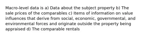 Macro-level data is a) Data about the subject property b) The sale prices of the comparables c) Items of information on value influences that derive from social, economic, governmental, and environmental forces and originate outside the property being appraised d) The comparable rentals