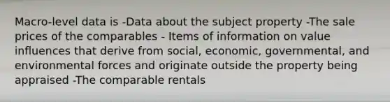 Macro-level data is -Data about the subject property -The sale prices of the comparables - Items of information on value influences that derive from social, economic, governmental, and environmental forces and originate outside the property being appraised -The comparable rentals