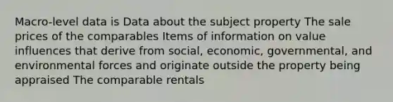 Macro-level data is Data about the subject property The sale prices of the comparables Items of information on value influences that derive from social, economic, governmental, and environmental forces and originate outside the property being appraised The comparable rentals