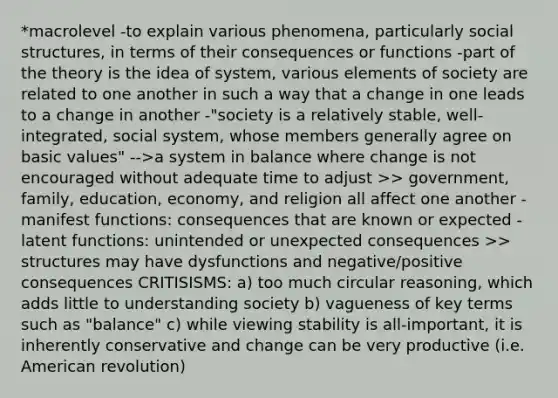 *macrolevel -to explain various phenomena, particularly social structures, in terms of their consequences or functions -part of the theory is the idea of system, various elements of society are related to one another in such a way that a change in one leads to a change in another -"society is a relatively stable, well-integrated, social system, whose members generally agree on basic values" -->a system in balance where change is not encouraged without adequate time to adjust >> government, family, education, economy, and religion all affect one another -manifest functions: consequences that are known or expected -latent functions: unintended or unexpected consequences >> structures may have dysfunctions and negative/positive consequences CRITISISMS: a) too much circular reasoning, which adds little to understanding society b) vagueness of key terms such as "balance" c) while viewing stability is all-important, it is inherently conservative and change can be very productive (i.e. American revolution)