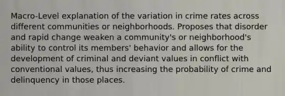 Macro-Level explanation of the variation in crime rates across different communities or neighborhoods. Proposes that disorder and rapid change weaken a community's or neighborhood's ability to control its members' behavior and allows for the development of criminal and deviant values in conflict with conventional values, thus increasing the probability of crime and delinquency in those places.