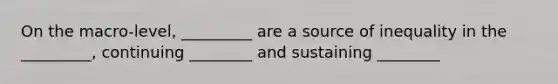 On the macro-level, _________ are a source of inequality in the _________, continuing ________ and sustaining ________