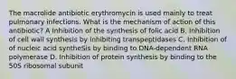 The macrolide antibiotic erythromycin is used mainly to treat pulmonary infections. What is the mechanism of action of this antibiotic? A Inhibition of the synthesis of folic acid B. Inhibition of cell wall synthesis by inhibiting transpeptidases C. Inhibition of of nucleic acid syntheSis by binding to DNA-dependent RNA polymerase D. Inhibition of protein synthesis by binding to the 50S ribosomal subunit