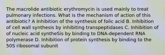 The macrolide antibiotic erythromycin is used mainly to treat pulmonary infections. What is the mechanism of action of this antibiotic? A Inhibition of the synthesis of folic acid B. Inhibition of cell wall synthesis by inhibiting transpeptidases C. Inhibition of of nucleic acid syntheSis by binding to DNA-dependent RNA polymerase D. Inhibition of <a href='https://www.questionai.com/knowledge/kVyphSdCnD-protein-synthesis' class='anchor-knowledge'>protein synthesis</a> by binding to the 50S ribosomal subunit