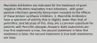 Macrolide Antibiotics are Indicated for the treatment of gram negative infections respiratory tract infections , with gram positive infections generally being more resistant to the effects of these protein synthesis inhibitors. 2. Macrolide Antibiotics have a spectrum of activity that is slightly wider than that of penicillins, and because of this, they are a common substitute for patients with Penicillin allergies Answers: Both statements are true first statement is true, the second statement is false first statement is false, the second statement is true both statements are false