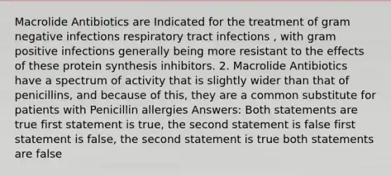 Macrolide Antibiotics are Indicated for the treatment of gram negative infections respiratory tract infections , with gram positive infections generally being more resistant to the effects of these protein synthesis inhibitors. 2. Macrolide Antibiotics have a spectrum of activity that is slightly wider than that of penicillins, and because of this, they are a common substitute for patients with Penicillin allergies Answers: Both statements are true first statement is true, the second statement is false first statement is false, the second statement is true both statements are false