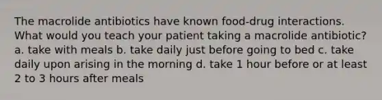 The macrolide antibiotics have known food-drug interactions. What would you teach your patient taking a macrolide antibiotic? a. take with meals b. take daily just before going to bed c. take daily upon arising in the morning d. take 1 hour before or at least 2 to 3 hours after meals