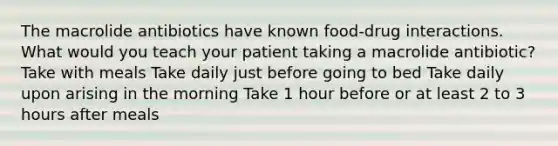 The macrolide antibiotics have known food-drug interactions. What would you teach your patient taking a macrolide antibiotic? Take with meals Take daily just before going to bed Take daily upon arising in the morning Take 1 hour before or at least 2 to 3 hours after meals