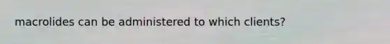 macrolides can be administered to which clients?