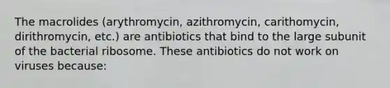 The macrolides (arythromycin, azithromycin, carithomycin, dirithromycin, etc.) are antibiotics that bind to the large subunit of the bacterial ribosome. These antibiotics do not work on viruses because: