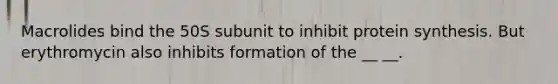 Macrolides bind the 50S subunit to inhibit protein synthesis. But erythromycin also inhibits formation of the __ __.