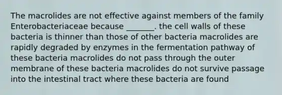 The macrolides are not effective against members of the family Enterobacteriaceae because _______. the cell walls of these bacteria is thinner than those of other bacteria macrolides are rapidly degraded by enzymes in the fermentation pathway of these bacteria macrolides do not pass through the outer membrane of these bacteria macrolides do not survive passage into the intestinal tract where these bacteria are found