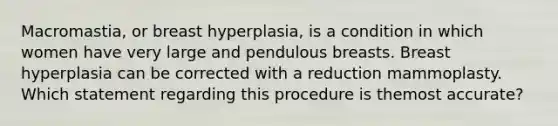 Macromastia, or breast hyperplasia, is a condition in which women have very large and pendulous breasts. Breast hyperplasia can be corrected with a reduction mammoplasty. Which statement regarding this procedure is themost accurate?