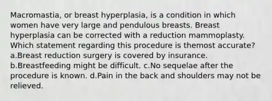 Macromastia, or breast hyperplasia, is a condition in which women have very large and pendulous breasts. Breast hyperplasia can be corrected with a reduction mammoplasty. Which statement regarding this procedure is themost accurate? a.Breast reduction surgery is covered by insurance. b.Breastfeeding might be difficult. c.No sequelae after the procedure is known. d.Pain in the back and shoulders may not be relieved.