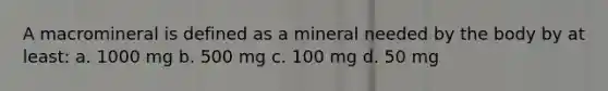 A macromineral is defined as a mineral needed by the body by at least: a. 1000 mg b. 500 mg c. 100 mg d. 50 mg