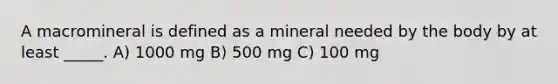 A macromineral is defined as a mineral needed by the body by at least _____. A) 1000 mg B) 500 mg C) 100 mg