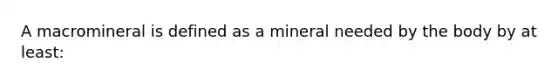 A macromineral is defined as a mineral needed by the body by at least: