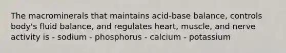 The macrominerals that maintains acid-base balance, controls body's fluid balance, and regulates heart, muscle, and nerve activity is - sodium - phosphorus - calcium - potassium