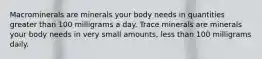 Macrominerals are minerals your body needs in quantities greater than 100 milligrams a day. Trace minerals are minerals your body needs in very small amounts, less than 100 milligrams daily.