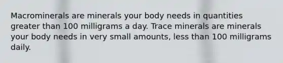 Macrominerals are minerals your body needs in quantities greater than 100 milligrams a day. Trace minerals are minerals your body needs in very small amounts, less than 100 milligrams daily.