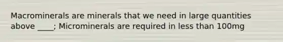 Macrominerals are minerals that we need in large quantities above ____; Microminerals are required in less than 100mg