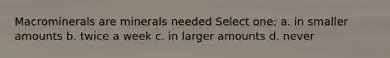 Macrominerals are minerals needed Select one: a. in smaller amounts b. twice a week c. in larger amounts d. never