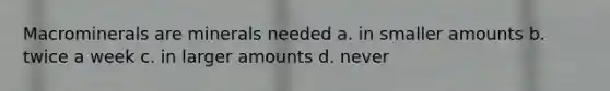 Macrominerals are minerals needed a. in smaller amounts b. twice a week c. in larger amounts d. never