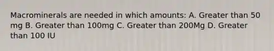 Macrominerals are needed in which amounts: A. Greater than 50 mg B. Greater than 100mg C. Greater than 200Mg D. Greater than 100 IU