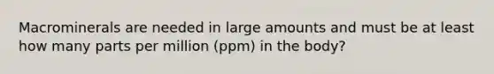 Macrominerals are needed in large amounts and must be at least how many parts per million (ppm) in the body?