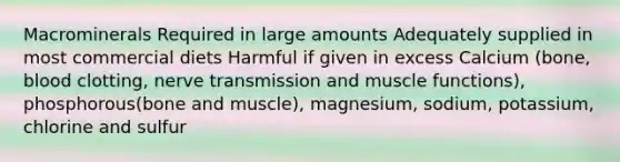 Macrominerals Required in large amounts Adequately supplied in most commercial diets Harmful if given in excess Calcium (bone, blood clotting, nerve transmission and muscle functions), phosphorous(bone and muscle), magnesium, sodium, potassium, chlorine and sulfur