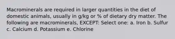 Macrominerals are required in larger quantities in the diet of domestic animals, usually in g/kg or % of dietary dry matter. The following are macrominerals, EXCEPT: Select one: a. Iron b. Sulfur c. Calcium d. Potassium e. Chlorine