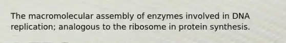 The macromolecular assembly of enzymes involved in DNA replication; analogous to the ribosome in protein synthesis.