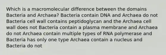 Which is a macromolecular difference between the domains Bacteria and Archaea? Bacteria contain DNA and Archaea do not Bacteria cell wall contains peptidoglycan and the Archaea cell wall does not Bacteria contain a plasma membrane and Archaea do not Archaea contain multiple types of RNA polymerase and Bacteria has only one type Archaea contain a nucleus and Bacteria do not