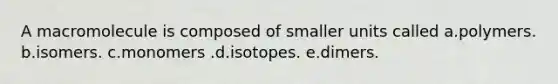 A macromolecule is composed of smaller units called a.polymers. b.isomers. c.monomers .d.isotopes. e.dimers.